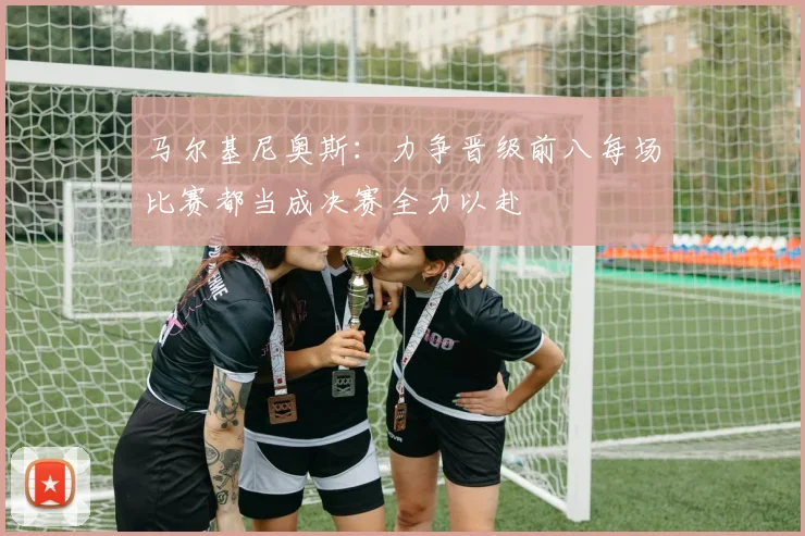 马尔基尼奥斯：力争晋级前八每场比赛都当成决赛全力以赴