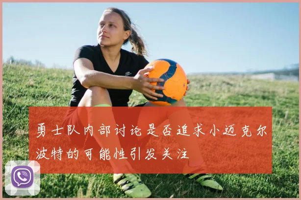 勇士队内部讨论是否追求小迈克尔波特的可能性引发关注