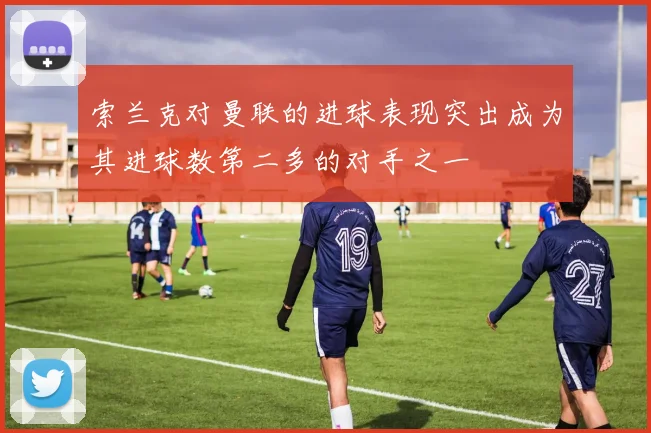 索兰克对曼联的进球表现突出成为其进球数第二多的对手之一