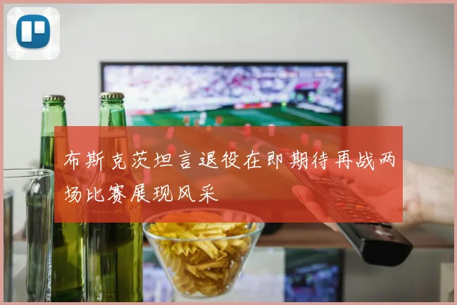 布斯克茨坦言退役在即期待再战两场比赛展现风采