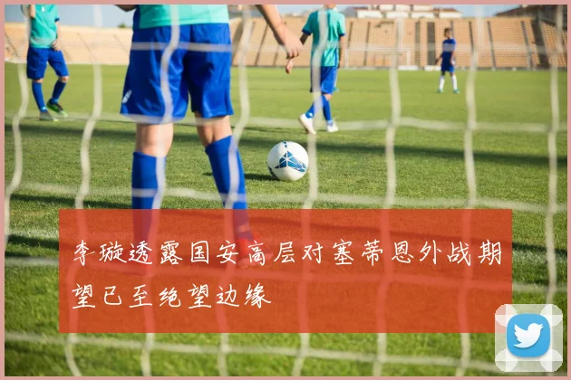 李璇透露国安高层对塞蒂恩外战期望已至绝望边缘