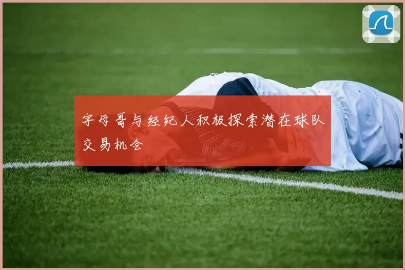 字母哥与经纪人积极探索潜在球队交易机会