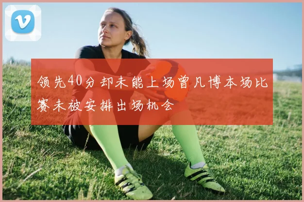 领先40分却未能上场曾凡博本场比赛未被安排出场机会