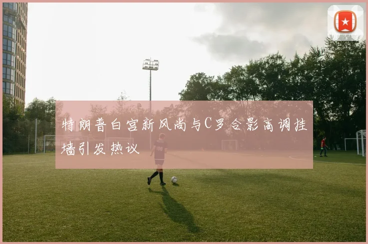特朗普白宫新风尚与C罗合影高调挂墙引发热议