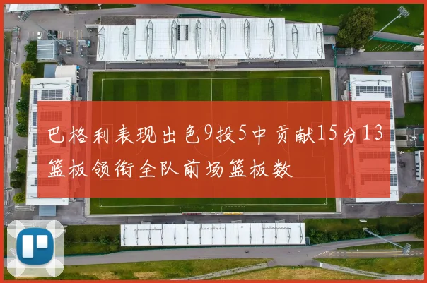 巴格利表现出色9投5中贡献15分13篮板领衔全队前场篮板数