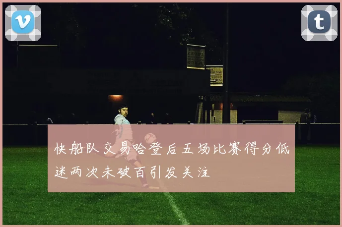 快船队交易哈登后五场比赛得分低迷两次未破百引发关注