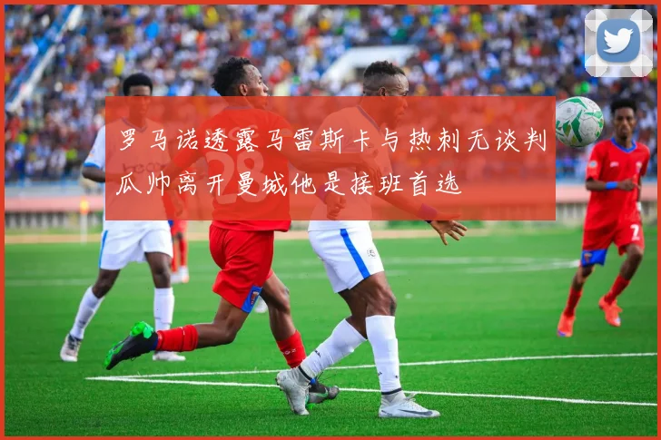 罗马诺透露马雷斯卡与热刺无谈判瓜帅离开曼城他是接班首选