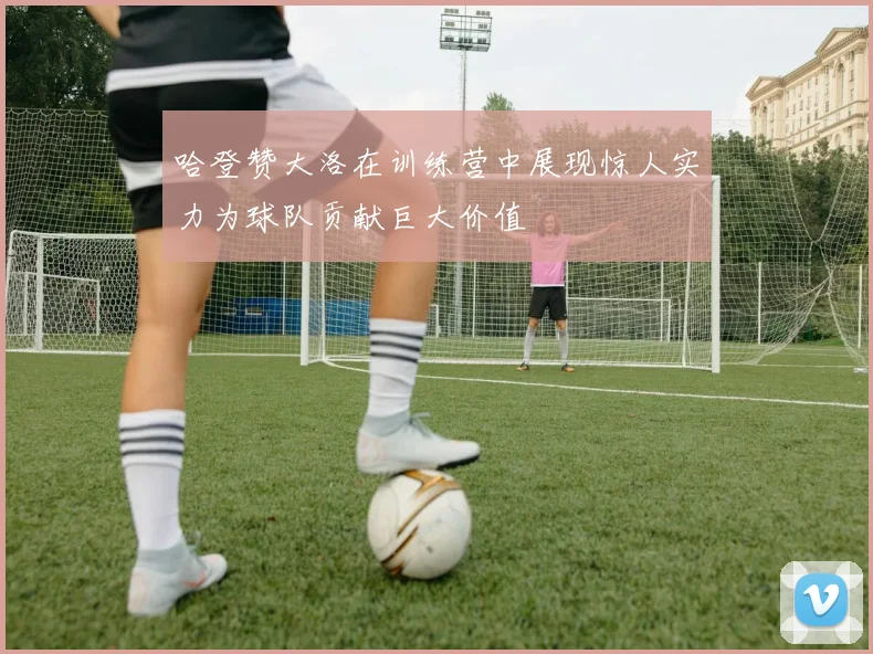 哈登赞大洛在训练营中展现惊人实力为球队贡献巨大价值