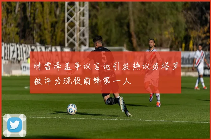 特雷泽盖争议言论引发热议劳塔罗被评为现役前锋第一人