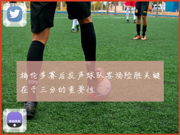 梅伦多赛后发声球队客场险胜关键在于三分的重要性
