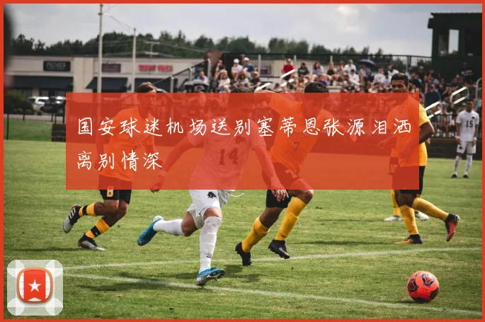 国安球迷机场送别塞蒂恩张源泪洒离别情深
