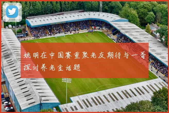 姚明在中国赛重聚老友期待与一哥探讨养老金话题