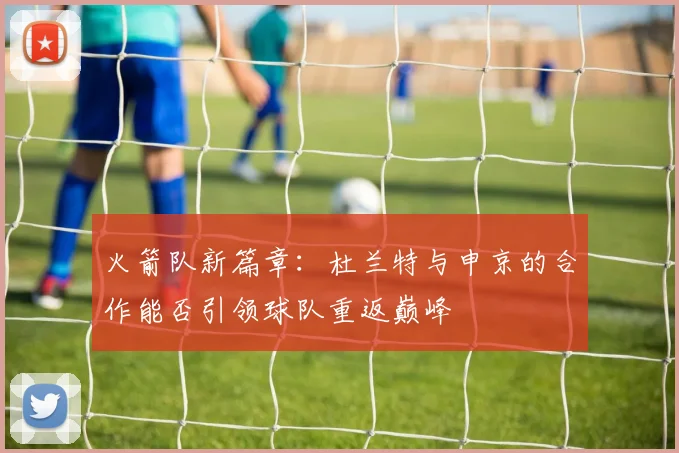 火箭队新篇章：杜兰特与申京的合作能否引领球队重返巅峰