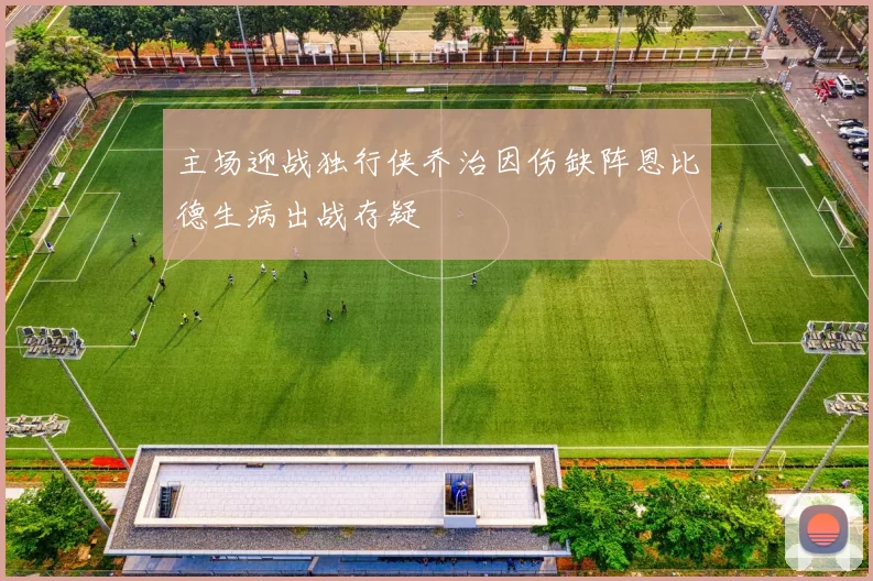 主场迎战独行侠乔治因伤缺阵恩比德生病出战存疑