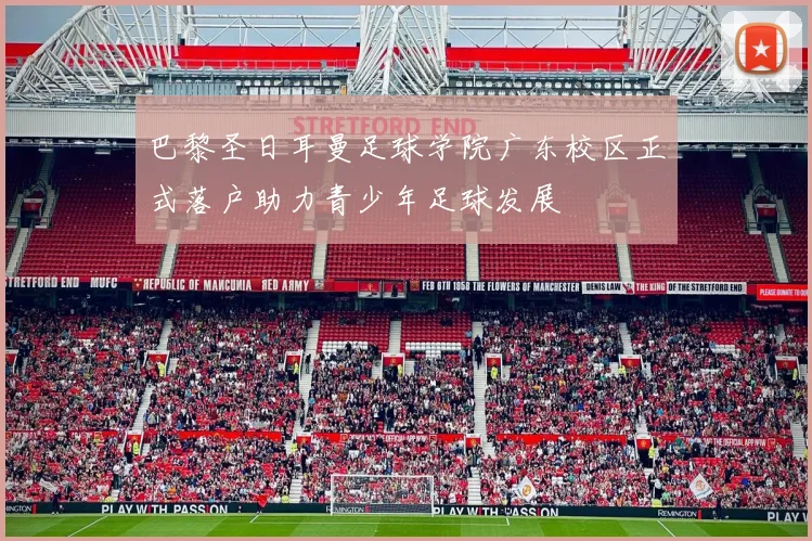 巴黎圣日耳曼足球学院广东校区正式落户助力青少年足球发展