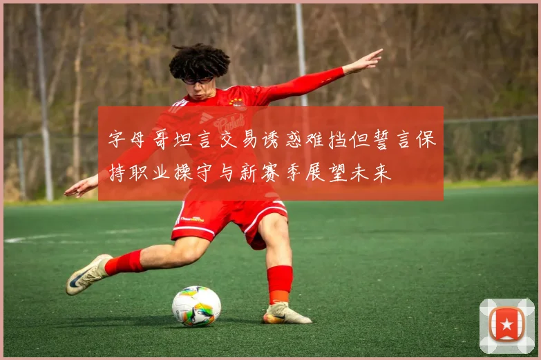 字母哥坦言交易诱惑难挡但誓言保持职业操守与新赛季展望未来