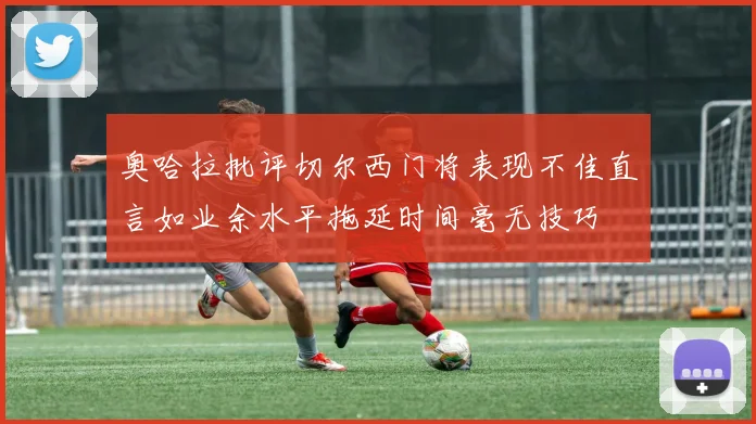 奥哈拉批评切尔西门将表现不佳直言如业余水平拖延时间毫无技巧