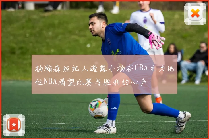 杨瀚森经纪人透露小杨在CBA主力地位NBA渴望比赛与胜利的心声