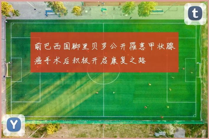 前巴西国脚里贝罗公开罹患甲状腺癌手术后积极开启康复之路
