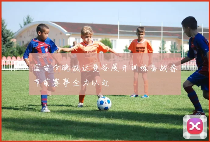 国安今晚抵达曼谷展开训练备战春节前赛事全力以赴