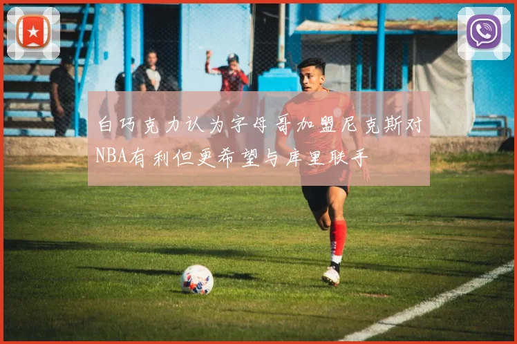 白巧克力认为字母哥加盟尼克斯对NBA有利但更希望与库里联手