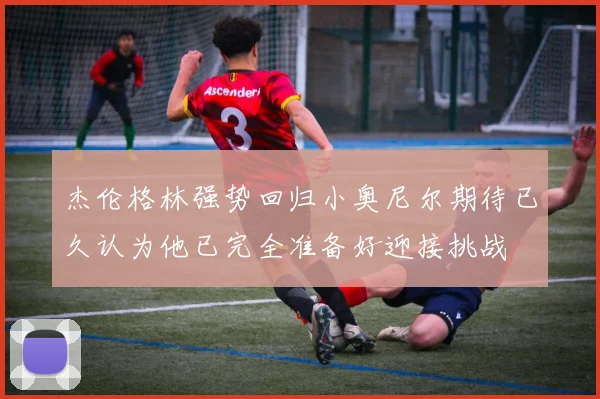 杰伦格林强势回归小奥尼尔期待已久认为他已完全准备好迎接挑战