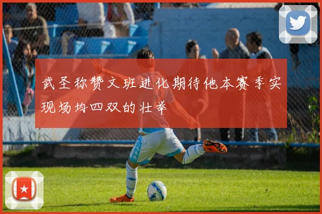 武圣称赞文班进化期待他本赛季实现场均四双的壮举