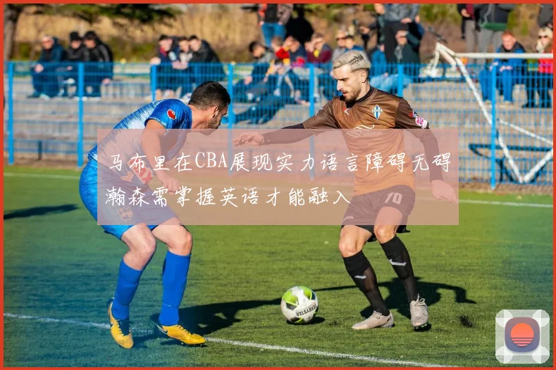 马布里在CBA展现实力语言障碍无碍瀚森需掌握英语才能融入