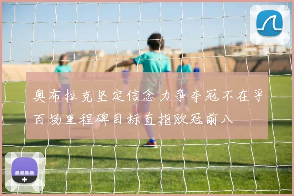 奥布拉克坚定信念力争夺冠不在乎百场里程碑目标直指欧冠前八