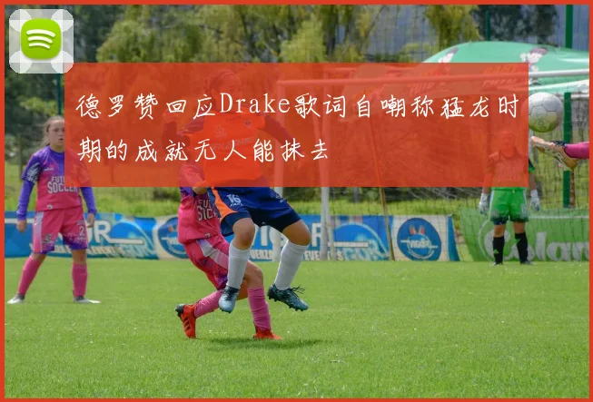 德罗赞回应Drake歌词自嘲称猛龙时期的成就无人能抹去