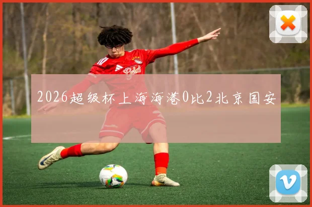 2026超级杯上海海港0比2北京国安