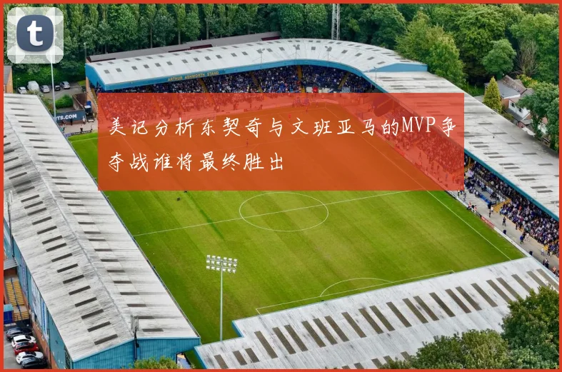 美记分析东契奇与文班亚马的MVP争夺战谁将最终胜出