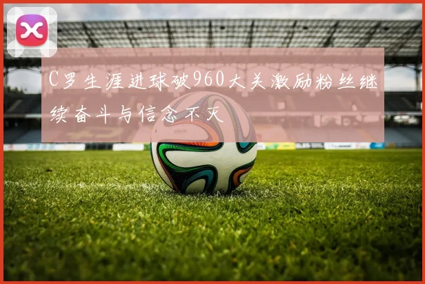 C罗生涯进球破960大关激励粉丝继续奋斗与信念不灭