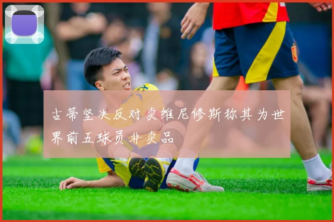 古蒂坚决反对卖维尼修斯称其为世界前五球员非卖品