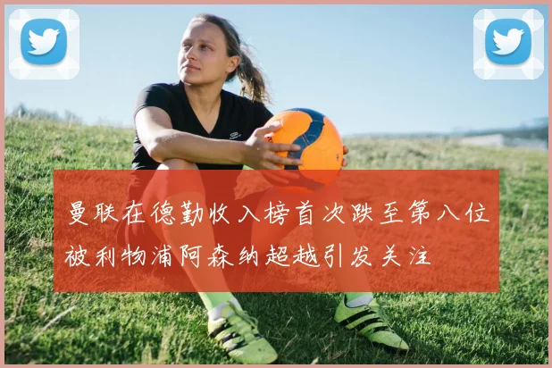 曼联在德勤收入榜首次跌至第八位被利物浦阿森纳超越引发关注
