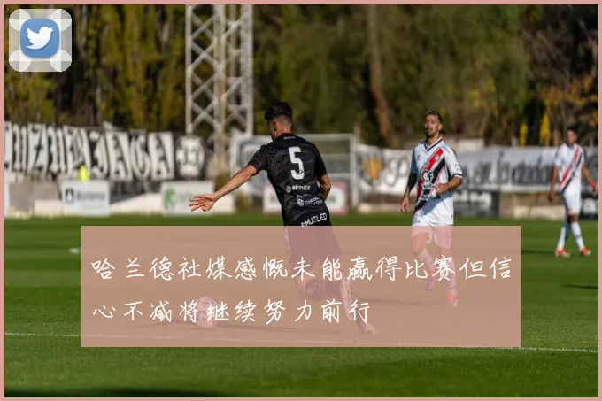 哈兰德社媒感慨未能赢得比赛但信心不减将继续努力前行