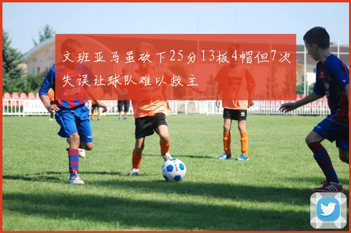 文班亚马虽砍下25分13板4帽但7次失误让球队难以救主