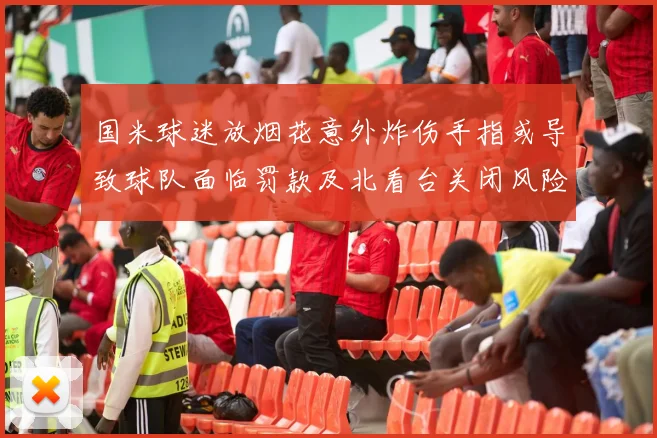 国米球迷放烟花意外炸伤手指或导致球队面临罚款及北看台关闭风险